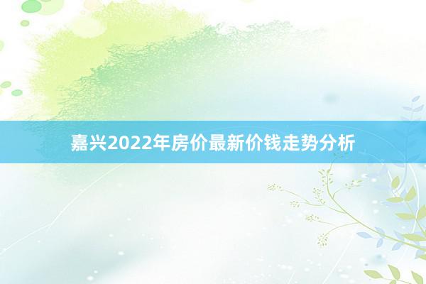 嘉兴2022年房价最新价钱走势分析